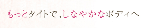 もっとタイトで、しなやかなボディへ